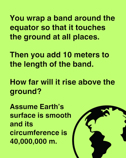 You wrap a band around the equator so that it touches the ground at all places. Then you add 10 meters to the length of the band. How far will it rise above the ground?
