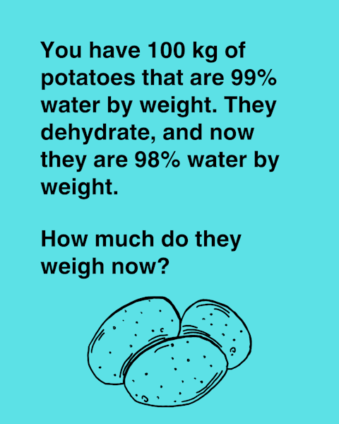 You have 100 kg of potatoes that are 99% water by weight. They dehydrate, and now they are 98% water by weight. How much do they weigh now?