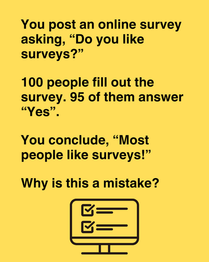 You post a survey asking, 'Do you like surveys?' 100 people fill out the survey. 95 of them answer 'Yes'. Can you conclude that most people like surveys?