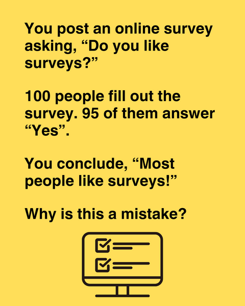 You post a survey asking, 'Do you like surveys?' 100 people fill out the survey. 95 of them answer 'Yes'. Can you conclude that most people like surveys?