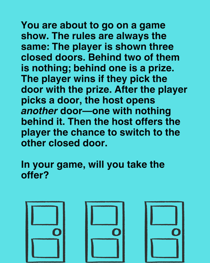 You are on a game show. You have to choose between one of three doors. Behind one of them is a prize; behind the other two, nothing.