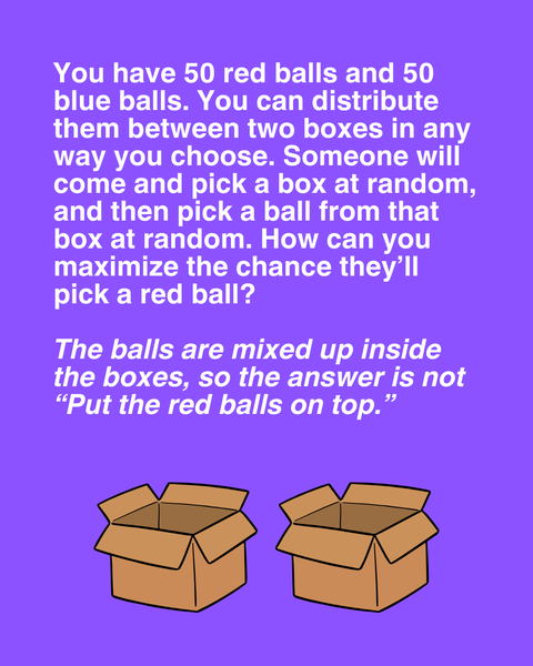 You have 50 red balls and 50 blue balls. You can distribute them between two boxes in any way you choose. Someone will come and pick a box at random, and then pick a ball from that box at random?