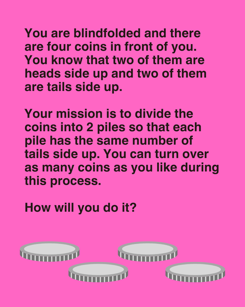 You are blindfolded and there are four coins in front of you. You know that two of them are heads side up and two of them are tails side up.