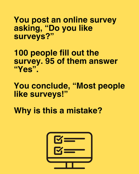 You post a survey asking, 'Do you like surveys?' 100 people fill out the survey. 95 of them answer 'Yes'. Can you conclude that most people like surveys?